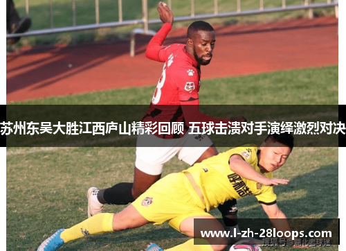 苏州东吴大胜江西庐山精彩回顾 五球击溃对手演绎激烈对决 苏州东吴大胜江西庐山精彩回顾 五球击溃对手演绎激烈对决
