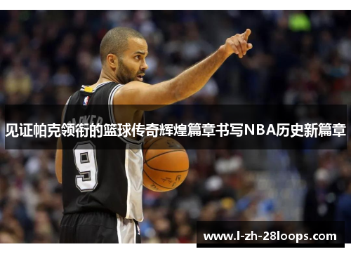见证帕克领衔的篮球传奇辉煌篇章书写NBA历史新篇章