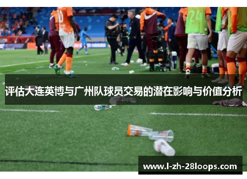 评估大连英博与广州队球员交易的潜在影响与价值分析 评估大连英博与广州队球员交易的潜在影响与价值分析