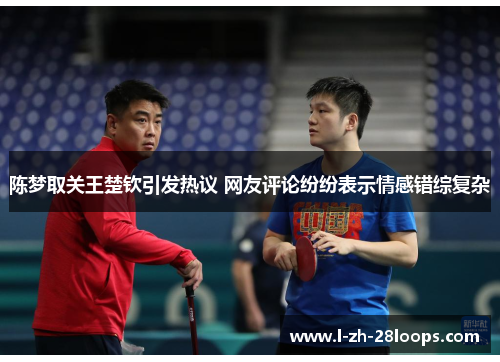 陈梦取关王楚钦引发热议 网友评论纷纷表示情感错综复杂