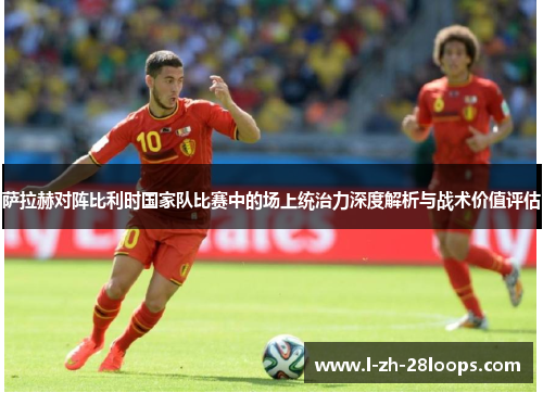 萨拉赫对阵比利时国家队比赛中的场上统治力深度解析与战术价值评估