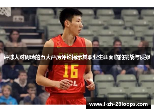 评球人对周琦的五大严厉评论揭示其职业生涯面临的挑战与质疑