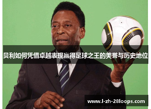 贝利如何凭借卓越表现赢得足球之王的美誉与历史地位
