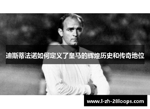 迪斯蒂法诺如何定义了皇马的辉煌历史和传奇地位