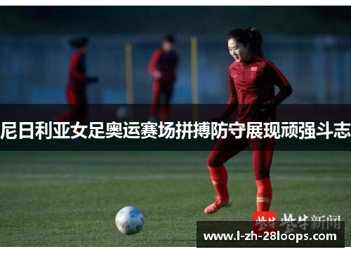 尼日利亚女足奥运赛场拼搏防守展现顽强斗志