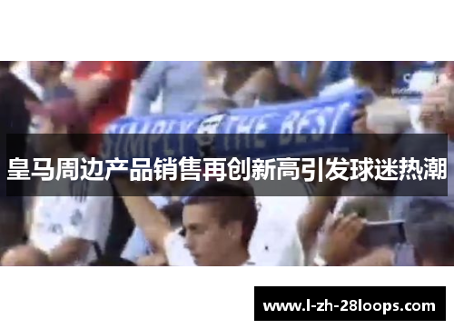 皇马周边产品销售再创新高引发球迷热潮